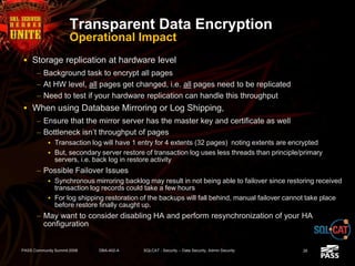 Transparent Data Encryption
Operational Impact
 Storage replication at hardware level
– Background task to encrypt all pages
– At HW level, all pages get changed, i.e. all pages need to be replicated
– Need to test if your hardware replication can handle this throughput
 When using Database Mirroring or Log Shipping,
– Ensure that the mirror server has the master key and certificate as well
– Bottleneck isn’t throughput of pages
 Transaction log will have 1 entry for 4 extents (32 pages) noting extents are encrypted
 But, secondary server restore of transaction log uses less threads than principle/primary
servers, i.e. back log in restore activity
– Possible Failover Issues
 Synchronous mirroring backlog may result in not being able to failover since restoring received
transaction log records could take a few hours
 For log shipping restoration of the backups will fall behind, manual failover cannot take place
before restore finally caught up.
– May want to consider disabling HA and perform resynchronization of your HA
configuration
PASS Community Summit 2008 DBA-402-A SQLCAT - Security -- Data Security, Admin Security 26
 