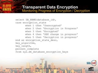 PASS Community Summit 2008 DBA-402-A SQLCAT - Security -- Data Security, Admin Security
Transparent Data Encryption
Monitoring Progress of Encryption / Decryption
2727
select DB_NAME(database_id),
case encryption_state
when 1 then 'Unencrypted'
when 2 then 'Encryption in Progress'
when 3 then 'Encrypted'
when 4 then 'DEK change in progress'
when 5 then 'Decryption in progress'
end as encryption_state_desc,
key_algorithm,
key_length,
percent_complete
from sys.dm_database_encryption_keys
 