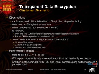 Transparent Data Encryption
Customer Scenario
 Observations
– 4 x 2 cores, one LUN for 6 data files on 30 spindles, 10 spindles for log
– Write rate 10-15% higher than read rate
– Writes bundled into 150-180k chunks – less I/O
– ½ core CPU
 Only one data LUN therefore one background and one coordinating thread
 Recall, CPU is dependent on number of LUNs
– 30MB/s volume for read, encrypt, write for 100GB volume
 1h with AES algorithm
 2.5h with TRIPLE_DES algorithm
 Same for encrypted to decrypted state
 Performance Impact
– Hard to predict … “it depends”
– Will impact more write intensive workloads than vs. read-only workloads
– Another customer 2008 (with TDE and PaGE compression) performance on
par with 2005
PASS Community Summit 2008 DBA-402-A SQLCAT - Security -- Data Security, Admin Security 28
 