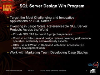 SQL Server Design Win Program
 Target the Most Challenging and Innovative
Applications on SQL Server
 Investing in Large Scale, Referenceable SQL Server
Projects Across the World
– Provide SQLCAT technical & project experience
– Conduct architecture and design reviews covering performance,
operation, scalability and availability aspects
– Offer use of HW lab in Redmond with direct access to SQL
Server development team
 Work with Marketing Team Developing Case Studies
PASS Community Summit 2008 DBA-402-A SQLCAT - Security -- Data Security, Admin Security 3
 