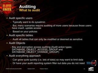Auditing
What to audit
 Audit specific users
– Typically want to do sysadmin
– But, many scenarios require auditing of more users because those users
have insert, update access
– Based on your policies
 Audit specific tables
– Audit all tables that can only be modified or deemed as sensitive
 Audit Objects
– Key and encryption access auditing (Audit action types:
DATABASE_OBJECT_ACCESS_GROUP and
DATABASE_OBJECT_CHANGE_GROUP)
 Audit everything approach
– Can grow quite quickly (i.e. lots of data) so may want to limit data
– Or have your audit reporting system filter out data you do not need
PASS Community Summit 2008 <Session ID #> <Session Name> 32
 