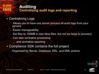 Auditing
Centralizing audit logs and reporting
 Centralizing Logs
– Allows you to have one server process all audit logs from your
servers
– Easier manageability
– Set files to 100MB in size (less files, but not too large to process)
– Can also centralize processing
– … and centralize reporting
 Compliance SDK contains the full project
– Organized by Server, Database, DDL, and DML actions
PASS Community Summit 2008 DBA-402-A SQLCAT - Security -- Data Security, Admin Security 34
 