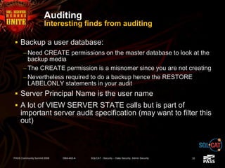 Auditing
Interesting finds from auditing
 Backup a user database:
– Need CREATE permissions on the master database to look at the
backup media
– The CREATE permission is a misnomer since you are not creating
– Nevertheless required to do a backup hence the RESTORE
LABELONLY statements in your audit
 Server Principal Name is the user name
 A lot of VIEW SERVER STATE calls but is part of
important server audit specification (may want to filter this
out)
PASS Community Summit 2008 DBA-402-A SQLCAT - Security -- Data Security, Admin Security 35
 
