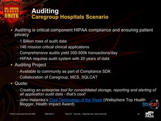 Auditing
Caregroup Hospitals Scenario
 Auditing is critical component HIPAA compliance and ensuring patient
privacy
– 1 Billion rows of audit data
– 146 mission critical clinical applications
– Comprehensive audits yield 300-500k transactions/day
– HIPAA requires audit system with 20 years of data
 Auditing Project
– Available to community as part of Compliance SDK
– Collaboration of Caregroup, MCS, SQLCAT
 Quote:
– Creating an enterprise tool for consolidated storage, reporting and alerting of
all application audit data - that's cool!
– John Halamka’s Cool Technology of the Week (Wellsphere Top Health
Blogger, Health Impact Award)
PASS Community Summit 2008 DBA-402-A SQLCAT - Security -- Data Security, Admin Security 36
 