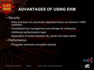 ADVANTAGES OF USING EKM
 Security
– Data and keys are physically separated (keys are stored in HSM
modules)
– Centralized key management and storage for enterprise
– Additional authentication layer
– Separation of duties between db_owner and data owner
 Performance
– Pluggable hardware encryption boards
PASS Community Summit 2008 DBA-402-A SQLCAT - Security -- Data Security, Admin Security 8
 