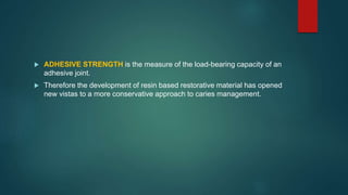  ADHESIVE STRENGTH is the measure of the load-bearing capacity of an
adhesive joint.
 Therefore the development of resin based restorative material has opened
new vistas to a more conservative approach to caries management.
 