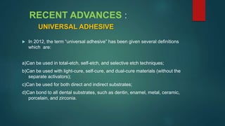 RECENT ADVANCES :
UNIVERSAL ADHESIVE
 In 2012, the term “universal adhesive” has been given several definitions
which are:
a)Can be used in total-etch, self-etch, and selective etch techniques;
b)Can be used with light-cure, self-cure, and dual-cure materials (without the
separate activators);
c)Can be used for both direct and indirect substrates;
d)Can bond to all dental substrates, such as dentin, enamel, metal, ceramic,
porcelain, and zirconia.
 