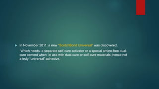  In November 2011, a new “ScotchBond Universal” was discovered.
Which needs a separate self-cure activator or a special amine-free dual-
cure cement when in use with dual-cure or self-cure materials, hence not
a truly “universal” adhesive.
 