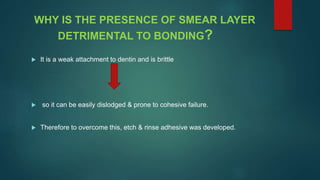 WHY IS THE PRESENCE OF SMEAR LAYER
DETRIMENTAL TO BONDING?
 It is a weak attachment to dentin and is brittle
 so it can be easily dislodged & prone to cohesive failure.
 Therefore to overcome this, etch & rinse adhesive was developed.
 
