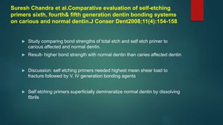Suresh Chandra et al.Comparative evaluation of self-etching
primers sixth, fourth& fifth generation dentin bonding systems
on carious and normal dentin.J Conser Dent2008;11(4):154-158
 Study comparing bond strengths of total etch and self etch primer to
carious affected and normal dentin.
 Result- higher bond strength with normal dentin than caries affected dentin
 Discussion: self etching primers needed highest mean shear load to
fracture followed by V, IV generation bonding agents
 Self etching primers superficially demineralize normal dentin by dissolving
fibrils
 