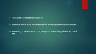  Thus aiding in monomer infiltration.
 Later the dentin is not washed therefore shrinkage of collagen is avoided.
 According to the study the bond strength of self etching primers > fourth &
fifth .
 