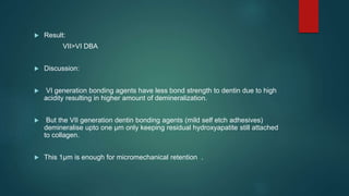  Result:
VII>VI DBA
 Discussion:
 VI generation bonding agents have less bond strength to dentin due to high
acidity resulting in higher amount of demineralization.
 But the VII generation dentin bonding agents (mild self etch adhesives)
demineralise upto one µm only keeping residual hydroxyapatite still attached
to collagen.
 This 1µm is enough for micromechanical retention .
 