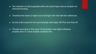  The retention of hydroxyapatite within the hybrid layer acts as receptor for
chemical bonding.
 Therefore this leads to higher bond strength with mild self etch adhesives.
 So this is the cause for low bond strength with Adper SE Plus and Xeno III.
 Though according to this study VII generation has higher adhesive
property than VI, some studies contradict this.
 