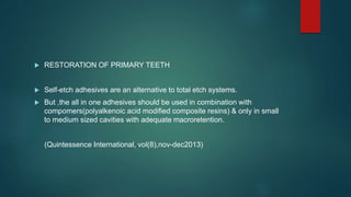  RESTORATION OF PRIMARY TEETH
 Self-etch adhesives are an alternative to total etch systems.
 But ,the all in one adhesives should be used in combination with
compomers(polyalkenoic acid modified composite resins) & only in small
to medium sized cavities with adequate macroretention.
(Quintessence International, vol(8),nov-dec2013)
 