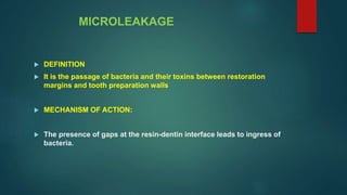 MICROLEAKAGE
 DEFINITION
 It is the passage of bacteria and their toxins between restoration
margins and tooth preparation walls
 MECHANISM OF ACTION:
 The presence of gaps at the resin-dentin interface leads to ingress of
bacteria.
 