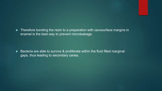  Therefore bonding the resin to a preparation with cavosurface margins in
enamel is the best way to prevent microleakage.
 Bacteria are able to survive & proliferate within the fluid filled marginal
gaps, thus leading to secondary caries.
 