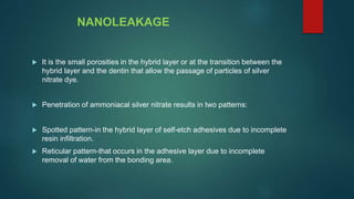 NANOLEAKAGE
 It is the small porosities in the hybrid layer or at the transition between the
hybrid layer and the dentin that allow the passage of particles of silver
nitrate dye.
 Penetration of ammoniacal silver nitrate results in two patterns:
 Spotted pattern-in the hybrid layer of self-etch adhesives due to incomplete
resin infiltration.
 Reticular pattern-that occurs in the adhesive layer due to incomplete
removal of water from the bonding area.
 
