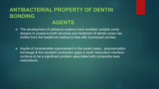ANTIBACTERIAL PROPERTY OF DENTIN
BONDING
AGENTS
 The development of adhesive systems have enabled variable cavity
designs to preserve tooth structure and treatment of dental caries has
shifted from the traditional method to that with downsized cavities.
 Inspite of considerable improvement in the recent years , polymerization
shrinkage & the resultant contraction gaps in tooth restoration interface
continue to be a significant problem associated with composite resin
restorations.
 
