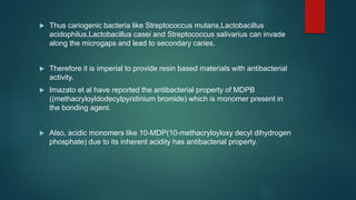  Thus cariogenic bacteria like Streptococcus mutans,Lactobacillus
acidophilus,Lactobacillus casei and Streptococcus salivarius can invade
along the microgaps and lead to secondary caries.
 Therefore it is imperial to provide resin based materials with antibacterial
activity.
 Imazato et al have reported the antibacterial property of MDPB
((methacryloyldodecylpyridinium bromide) which is monomer present in
the bonding agent.
 Also, acidic monomers like 10-MDP(10-methacryloyloxy decyl dihydrogen
phosphate) due to its inherent acidity has antibacterial property.
 