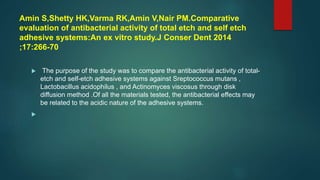 Amin S,Shetty HK,Varma RK,Amin V,Nair PM.Comparative
evaluation of antibacterial activity of total etch and self etch
adhesive systems:An ex vitro study.J Conser Dent 2014
;17:266-70
 The purpose of the study was to compare the antibacterial activity of total-
etch and self-etch adhesive systems against Sreptococcus mutans ,
Lactobacillus acidophilus , and Actinomyces viscosus through disk
diffusion method .Of all the materials tested, the antibacterial effects may
be related to the acidic nature of the adhesive systems.

 
