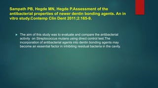 Sampath PB, Hegde MN, Hegde P.Assessment of the
antibacterial properties of newer dentin bonding agents. An in
vitro study.Contemp Clin Dent 2011;2:165-9.
 The aim of this study was to evaluate and compare the antibacterial
activity on Streptococcus mutans using direct control test.The
incorporation of antibacterial agents into dentin bonding agents may
become an essential factor in inhibiting residual bacteria in the cavity.
 