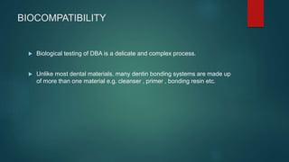 BIOCOMPATIBILITY
 Biological testing of DBA is a delicate and complex process.
 Unlike most dental materials, many dentin bonding systems are made up
of more than one material e.g. cleanser , primer , bonding resin etc.
 
