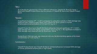 *Aim *
To evaluate the genotoxicity of four different adhesives, Clearfil SE Bond,SL Bond, i
Bond and Clearfil Protect Bond and the primers of Clearfil SE Bond and Clearfil Protect
Bond.
*Results *
A significant increase (*P* < 0.001) compared to untreated controls in DNA damage was
observed with 'Clearfil Protect Bond' and 'Clearfil SE Bond' primer in human
lymphocytes at concentrations of 2.5 and 5.0 mg mL-1.
Clearfil Protect Bond and Clearfil SE Bond adhesives induced significant (*P* < 0.001)
DNA damage only at the higher concentration of 5.0 mg mL-1. No significant increase in
DNA damage was observed with SL Bond and i Bond.
Nosignificant DNA damage was observed with any dentine bonding agents at the lower
concentration of 1.25 mg mL-1.
*Conclusions *
'Clearfil Protect Bond' and 'Clearfil SE Bond' primers/adhesives increased DNA damage
in human peripheral lymphocytes in high doses.
 