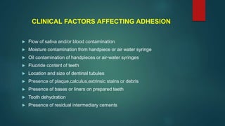 CLINICAL FACTORS AFFECTING ADHESION
 Flow of saliva and/or blood contamination
 Moisture contamination from handpiece or air water syringe
 Oil contamination of handpieces or air-water syringes
 Fluoride content of teeth
 Location and size of dentinal tubules
 Presence of plaque,calculus,extrinsic stains or debris
 Presence of bases or liners on prepared teeth
 Tooth dehydration
 Presence of residual intermediary cements
 