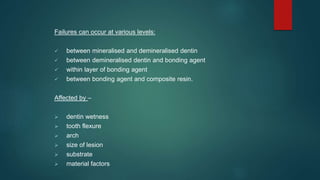 Failures can occur at various levels:
 between mineralised and demineralised dentin
 between demineralised dentin and bonding agent
 within layer of bonding agent
 between bonding agent and composite resin.
Affected by –
 dentin wetness
 tooth flexure
 arch
 size of lesion
 substrate
 material factors
 