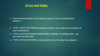 ETCH PATTERN
 Enamel etching leads to the following types of micro morphological
patterns:
 TYPE 1 ETCH PATTERN-dissolution of prism cores without involvement of
prism peripheries.
 TYPE 2 ETCH PATTERN-PERIPHERAL ENAMEL IS DISSOLVED , but
the cores are left intact.
 TYPE 3 ETCH PATTERN-it is less distinct than the other two patterns.
 