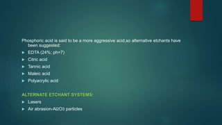 Phosphoric acid is said to be a more aggressive acid,so alternative etchants have
been suggested:
 EDTA (24%; ph=7)
 Citric acid
 Tannic acid
 Maleic acid
 Polyacrylic acid
ALTERNATE ETCHANT SYSTEMS:
 Lasers
 Air abrasion-Al2O3 particles
 