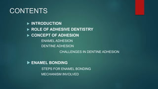 CONTENTS
 INTRODUCTION
 ROLE OF ADHESIVE DENTISTRY
 CONCEPT OF ADHESION
ENAMEL ADHESION
DENTINE ADHESION
CHALLENGES IN DENTINE ADHESION
 ENAMEL BONDING
STEPS FOR ENAMEL BONDING
MECHANISM INVOLVED
 