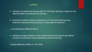 LASERS
 Adhesion to dental hard tissues after Er:YAG laser etching is inferior to that
obtained after conventional acid etching.
 Enamel and dentin surfaces prepared by Er:YAG laser etching show
extensive subsurface fissuring that is unfavorable to adhesion.
(J Prosthet Dent 2000;84:280-8.)
 Adhesion to laser-ablated or laser-etched dentin and enamel was inferior
to that of conventional rotary preparation and acid etching.
( Dental Materials (2005) 21, 616–624)
 