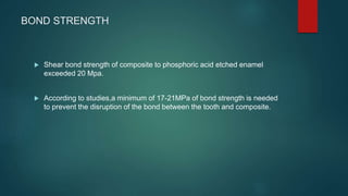 BOND STRENGTH
 Shear bond strength of composite to phosphoric acid etched enamel
exceeded 20 Mpa.
 According to studies,a minimum of 17-21MPa of bond strength is needed
to prevent the disruption of the bond between the tooth and composite.
 