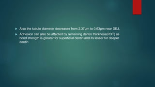  Also the tubule diameter decreases from 2.37µm to 0.63µm near DEJ.
 Adhesion can also be affected by remaining dentin thickness(RDT) as
bond strength is greater for superficial dentin and its lesser for deeper
dentin
 