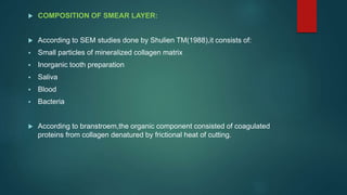  COMPOSITION OF SMEAR LAYER:
 According to SEM studies done by Shulien TM(1988),it consists of:
 Small particles of mineralized collagen matrix
 Inorganic tooth preparation
 Saliva
 Blood
 Bacteria
 According to branstroem,the organic component consisted of coagulated
proteins from collagen denatured by frictional heat of cutting.
 