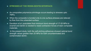  STRESSES AT THE RESIN-DENTIN INTERFACE:
 As composites polymerize,shrinkage occurs leading to stresses upto
7MPa.
 When the composite is bonded only to one surface,stresses are relieved
by flow from the unbended surface.
 Davidson et al. postulated that minimum bond strength of 17-20 MPa to
enamel and dentin is needed to resist contraction forces of resin composite
materials.
 In the present study, both the self-etching adhesives showed optimal bond
strength values greater than 20 MPa for both uncontaminated and
contaminated dentin.
 