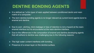 DENTINE BONDING AGENTS
 It is defined as ”a thin layer of resin applied between conditioned dentin and resin
matrix of a composite.”
 The term dentine bonding agents is no longer relevant as current bond agents bond to
enamel and dentine.
 Due to acid –etching ,micro leakage or loss of retention is not a hazard at the resin-
enamel interface but its encountered at the resin-dentine interface.
 Due to the differences in the composition of enamel and dentine,developing agents
that will adhere to dentine was challenging due to the following reasons:
 The high water content interferes with bonding.
 Presence of a smear layer on the dentine surface.
 
