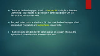  Therefore the bonding agent should be hydrophilic to displace the water
,permitting it to penetrate the porosities in dentine and react with the
inorganic/organic components.
 But, restorative resins are hydrophobic, therefore the bonding agent should
contain both hydrophilic and hydrophobic components.
 The hydrophilic part bonds with either calcium or collagen whereas the
hydrophobic part bonds with the restorative resin.
 