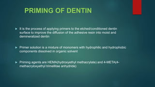 PRIMING OF DENTIN
 It is the process of applying primers to the etched/conditioned dentin
surface to improve the diffusion of the adhesive resin into moist and
demineralized dentin
 Primer solution is a mixture of monomers with hydrophilic and hydrophobic
components dissolved in organic solvent
 Priming agents are HEMA(hydroxyethyl methacrylate) and 4-META(4-
methacryloxyethyl trimellitae anhydride)
 