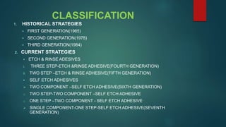 CLASSIFICATION
1. HISTORICAL STRATEGIES
 FIRST GENERATION(1965)
 SECOND GENERATION(1978)
 THIRD GENERATION(1984)
2. CURRENT STRATEGIES
 ETCH & RINSE ADESIVES
i. THREE STEP-ETCH &RINSE ADHESIVE(FOURTH GENERATION)
ii. TWO STEP –ETCH & RINSE ADHESIVE(FIFTH GENERATION)
 SELF ETCH ADHESIVES
 TWO COMPONENT –SELF ETCH ADHESIVE(SIXTH GENERATION)
o TWO STEP-TWO COMPONENT –SELF ETCH ADHESIVE
o ONE STEP –TWO COMPONENT - SELF ETCH ADHESIVE
 SINGLE COMPONENT-ONE STEP-SELF ETCH ADHESIVE(SEVENTH
GENERATION)
 