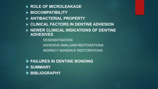  ROLE OF MICROLEAKAGE
 BIOCOMPATIBILITY
 ANTIBACTERIAL PROPERTY
 CLINICAL FACTORS IN DENTINE ADHESION
 NEWER CLINICAL INDICATIONS OF DENTINE
ADHESIVES
DESENSITISATION
ADHESIVE AMALGAM RESTORATIONS
INDIRECT ADHESIVE RESTORATIONS
 FAILURES IN DENTINE BONDING
 SUMMARY
 BIBLIOGRAPHY
 