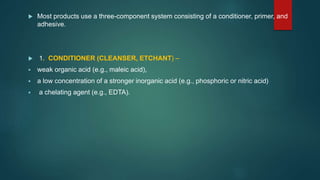  Most products use a three-component system consisting of a conditioner, primer, and
adhesive.
 1. CONDITIONER (CLEANSER, ETCHANT) –
 weak organic acid (e.g., maleic acid),
 a low concentration of a stronger inorganic acid (e.g., phosphoric or nitric acid)
 a chelating agent (e.g., EDTA).
 