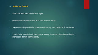 MAIN ACTIONS:
 Alters or removes the smear layer.
 demineralizes peritubular and intertubular dentin
 exposes collagen fibrils --demineralizes up to a depth of 7.5 microns.
 peritubular dentin is etched more deeply than the intertubular dentin
increases dentin permeability.
 