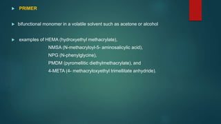  PRIMER
 bifunctional monomer in a volatile solvent such as acetone or alcohol
 examples of HEMA (hydroxyethyl methacrylate),
NMSA (N-methacryloyl-5- aminosalicylic acid),
NPG (N-phenylglycine),
PMDM (pyromellitic diethylmethacrylate), and
4-META (4- methacryloxyethyl trimellitate anhydride).
 