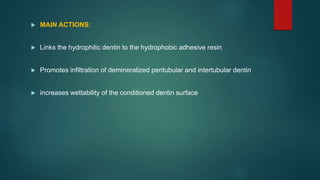  MAIN ACTIONS:
 Links the hydrophilic dentin to the hydrophobic adhesive resin
 Promotes infiltration of demineralized peritubular and intertubular dentin
 increases wettability of the conditioned dentin surface
 