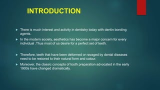 INTRODUCTION
 There is much interest and activity in dentistry today with dentin bonding
agents.
 In the modern society, aesthetics has become a major concern for every
individual .Thus most of us desire for a perfect set of teeth.
 Therefore, teeth that have been deformed or ravaged by dental diseases
need to be restored to their natural form and colour.
 Moreover, the classic concepts of tooth preparation advocated in the early
1900s have changed dramatically.
 