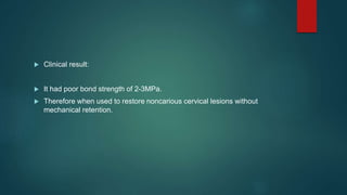  Clinical result:
 It had poor bond strength of 2-3MPa.
 Therefore when used to restore noncarious cervical lesions without
mechanical retention.
 