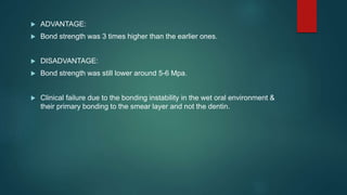  ADVANTAGE:
 Bond strength was 3 times higher than the earlier ones.
 DISADVANTAGE:
 Bond strength was still lower around 5-6 Mpa.
 Clinical failure due to the bonding instability in the wet oral environment &
their primary bonding to the smear layer and not the dentin.
 