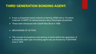 THIRD GENERATION BONDING AGENT:
 It was a phosphate based material containing HEMA and a 10-carbon
molecule 10-MDP(10-methacryloyloxy decyl dihydrogen phosphate)
 These were introduced with Clearfil New Bond in 1984.
 MECHANISM OF ACTION:
 The concept of phosphoric acid etching of dentin before the application of
a phosphate ester type of bonding agent was put forward by FUSAYAMA
et al in 1979
 